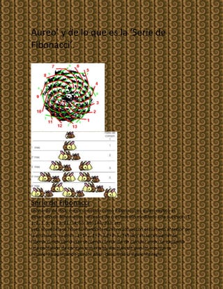 Aureo’ y de lo que es la ‘Serie de
Fibonacci’.




Serie de Fibonacci
Leonardo de Pisa, mejor conocido como Fibonacci, es quien explico el
desarrollo de fenómenos naturales de crecimiento mediante una sucesión: 1,
1, 2, 3, 5, 8, 13, 21, 34, 55, 89, 144, 233, etc.
Esta secuencia se hace sumando el número actual con el numero anterior de
la secuencia, es decir: 1+1=2, 1+2=3,2+3=5, 3+5=8 y asi sucesivamente.
Fibonacci descubrió esta secuencia tratando de calcular como se expandía
una población de conejos que criaba, después de que los conejos se
estuvieran apareando por los años, descubrió la siguiente regla:
 