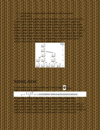 Una pareja de conejos bebes tardaban un año para poder
       reproducirse.
       Una pareja de conejos maduros tardaban un año en hacer mas crías.
Y conforme la reproducción de los conejos llego a descifrar lo siguiente:
En el 1° año se tiene a la pareja de conejos bebes y al siguiente año serán
adultos asi que cada año se tiene un par de conejos. En el 3° año serán dos
parejas, puesto que la pareja del primer año ya tuvo otro par, en el 4° año la
primera pareja tendrá otro par de conejos y sumando la pareja de conejos
bebes ahora adultos son tres pares. En el 5° año las dos parejas de conejos
adultos tuvo un par de conejos, sumándole a los conejos bebes ahora
adultos, hay ahora 5 conejos y asi sucesivamente.




Numero Aureo
El numeroaureo, es representado por la letra griega   Φ (Phi)
Este es el numero irracional:


Se trata de un numero algebraico que posee muchas propiedades
interesantes, que no es tomado en cuenta como unidad sino como
proporción entre segmentos de rectas, este numero se encuentra tanto en
figuras geométricas como en la naturaleza, se atribuye un carácter estético
especial a los objetos que siguen la razón aurea, esta proporción a lo largo de
la historia a sido importante en la arquitectura, pintura, música, etc.
 