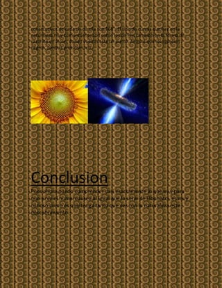 consecutivos de cada un de ella son 360°. El tipo de curvas que hay en la
naturaleza muy comúnmente son como los de Phi, también en la forma de
cazar de un alcon, dando vueltas asta un punto. Al igual que los agujeros
negros, piedras preciosas, etc.




Conclusion
Pues ahora puedo comprender casi exactamente lo que es y para
que sirve el numeroaureo al igual que la serie de Fibonacci, es muy
curioso como es que tenga tanto que ver con la naturaleza este
descubrimiento.
 