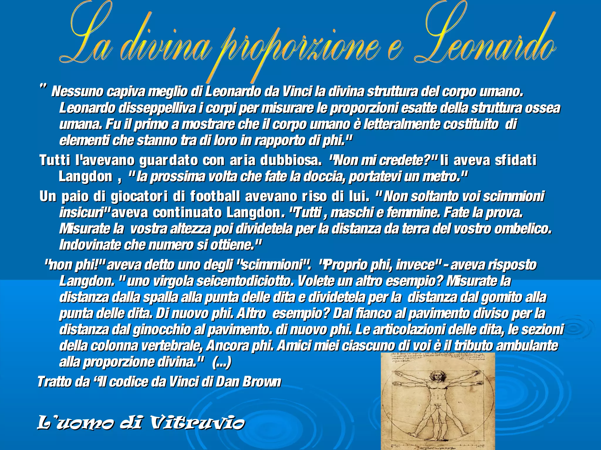 "" Nessuno capiva meglio di Leonardo da Vinci la divina struttura del corpo umano.Nessuno capiva meglio di Leonardo da Vinci la divina struttura del corpo umano.
Leonardo disseppelliva i corpi per misurare le proporzioni esatte della struttura osseaLeonardo disseppelliva i corpi per misurare le proporzioni esatte della struttura ossea
umana. Fu il primo a mostrare che il corpo umano è letteralmente costituito diumana. Fu il primo a mostrare che il corpo umano è letteralmente costituito di
elementi che stanno tra di loro in rapporto di phi."elementi che stanno tra di loro in rapporto di phi."
Tutti l'avevano guardato con aria dubbiosa.Tutti l'avevano guardato con aria dubbiosa. "Non mi credete?""Non mi credete?" li aveva sfidatili aveva sfidati
Langdon ,Langdon , "la prossima volta che fate la doccia, portatevi un metro.""la prossima volta che fate la doccia, portatevi un metro."
Un paio di giocatori di football avevano riso di lui.Un paio di giocatori di football avevano riso di lui. "Non soltanto voi scimmioni"Non soltanto voi scimmioni
insicuri"insicuri" aveva continuato Langdonaveva continuato Langdon. "Tutti , maschi e femmine. Fate la prova.. "Tutti , maschi e femmine. Fate la prova.
Misurate la vostra altezza poi dividetela per la distanza da terra del vostro ombelico.Misurate la vostra altezza poi dividetela per la distanza da terra del vostro ombelico.
Indovinate che numero si ottiene."Indovinate che numero si ottiene."
"non phi!"aveva detto uno degli "scimmioni". "Proprio phi, invece"-aveva risposto"non phi!"aveva detto uno degli "scimmioni". "Proprio phi, invece"-aveva risposto
Langdon. "uno virgola seicentodiciotto. Volete un altro esempio? Misurate laLangdon. "uno virgola seicentodiciotto. Volete un altro esempio? Misurate la
distanza dalla spalla alla punta delle dita e dividetela per la distanza dal gomito alladistanza dalla spalla alla punta delle dita e dividetela per la distanza dal gomito alla
punta delle dita. Di nuovo phi. Altro esempio? Dal fianco al pavimento diviso per lapunta delle dita. Di nuovo phi. Altro esempio? Dal fianco al pavimento diviso per la
distanza dal ginocchio al pavimento. di nuovo phi. Le articolazioni delle dita, le sezionidistanza dal ginocchio al pavimento. di nuovo phi. Le articolazioni delle dita, le sezioni
della colonna vertebrale, Ancora phi. Amici miei ciascuno di voi è il tributo ambulantedella colonna vertebrale, Ancora phi. Amici miei ciascuno di voi è il tributo ambulante
alla proporzione divina." (...)alla proporzione divina." (...)
Tratto da “Il codice da Vinci di Dan BrownTratto da “Il codice da Vinci di Dan Brown
L’uomo di VitruvioL’uomo di Vitruvio
 