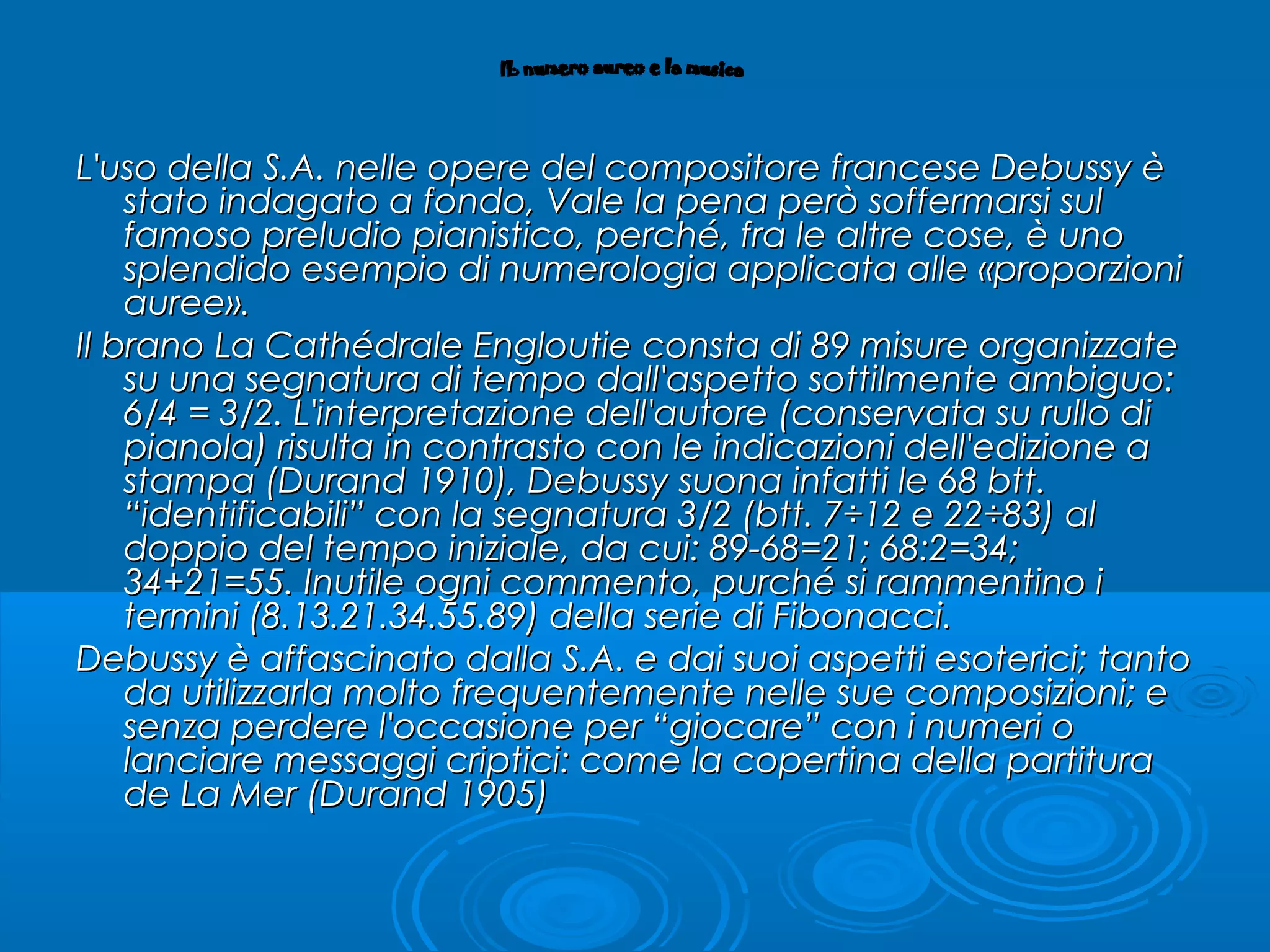 L'uso della S.A. nelle opere del compositore francese Debussy èL'uso della S.A. nelle opere del compositore francese Debussy è
stato indagato a fondo, Vale la pena però soffermarsi sulstato indagato a fondo, Vale la pena però soffermarsi sul
famoso preludio pianistico, perché, fra le altre cose, è unofamoso preludio pianistico, perché, fra le altre cose, è uno
splendido esempio di numerologia applicata alle «proporzionisplendido esempio di numerologia applicata alle «proporzioni
auree».auree».
Il branoIl brano La Cathédrale EngloutieLa Cathédrale Engloutie consta di 89 misure organizzateconsta di 89 misure organizzate
su una segnatura di tempo dall'aspetto sottilmente ambiguo:su una segnatura di tempo dall'aspetto sottilmente ambiguo:
6/4 = 3/2. L'interpretazione dell'autore (conservata su rullo di6/4 = 3/2. L'interpretazione dell'autore (conservata su rullo di
pianola) risulta in contrasto con le indicazioni dell'edizione apianola) risulta in contrasto con le indicazioni dell'edizione a
stampa (Durand 1910), Debussy suona infatti le 68 btt.stampa (Durand 1910), Debussy suona infatti le 68 btt.
“identificabili” con la segnatura 3/2 (btt. 7÷12 e 22÷83) al“identificabili” con la segnatura 3/2 (btt. 7÷12 e 22÷83) al
doppio del tempo iniziale, da cui: 89-68=21; 68:2=34;doppio del tempo iniziale, da cui: 89-68=21; 68:2=34;
34+21=55. Inutile ogni commento, purché si rammentino i34+21=55. Inutile ogni commento, purché si rammentino i
termini (8.13.21.34.55.89) della serie di Fibonacci.termini (8.13.21.34.55.89) della serie di Fibonacci.
Debussy è affascinato dalla S.A. e dai suoi aspetti esoterici; tantoDebussy è affascinato dalla S.A. e dai suoi aspetti esoterici; tanto
da utilizzarla molto frequentemente nelle sue composizioni; eda utilizzarla molto frequentemente nelle sue composizioni; e
senza perdere l'occasione per “giocare” con i numeri osenza perdere l'occasione per “giocare” con i numeri o
lanciare messaggi criptici: come la copertina della partituralanciare messaggi criptici: come la copertina della partitura
dede La MerLa Mer (Durand 1905)(Durand 1905)
 