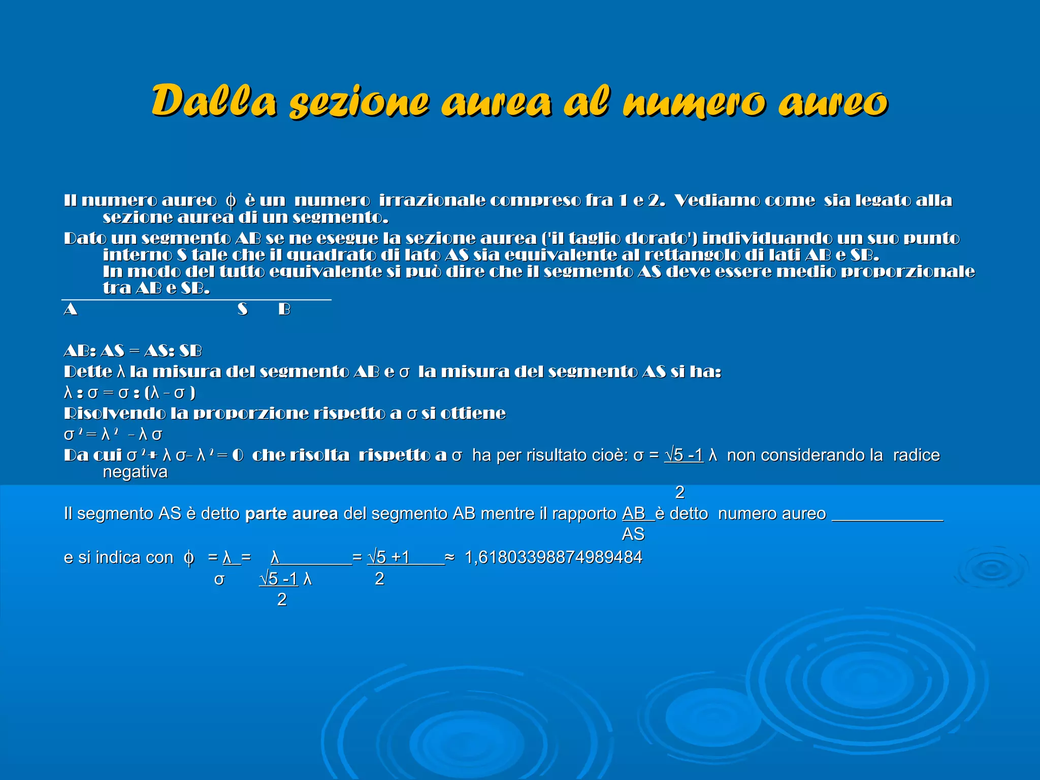 Dalla sezione aurea al numero aureoDalla sezione aurea al numero aureo
Il numero aureoIl numero aureo φφ è un numero irrazionale compreso fra 1 e 2. Vediamo come sia legato allaè un numero irrazionale compreso fra 1 e 2. Vediamo come sia legato alla
sezione aurea di un segmento.sezione aurea di un segmento.
Dato un segmento AB se ne esegue la sezione aurea ('il taglio dorato') individuando un suo puntoDato un segmento AB se ne esegue la sezione aurea ('il taglio dorato') individuando un suo punto
interno S tale che il quadrato di lato AS sia equivalente al rettangolo di lati AB e SB.interno S tale che il quadrato di lato AS sia equivalente al rettangolo di lati AB e SB.
In modo del tutto equivalente si può dire che il segmento AS deve essere medio proporzionaleIn modo del tutto equivalente si può dire che il segmento AS deve essere medio proporzionale
tra AB e SB.tra AB e SB.
A S BA S B
AB: AS = AS: SBAB: AS = AS: SB
Dette la misura del segmento AB e la misura del segmento AS si ha:λ σDette la misura del segmento AB e la misura del segmento AS si ha:λ σ
: = : ( - )λ σ σ λ σ: = : ( - )λ σ σ λ σ
Risolvendo la proporzione rispetto a si ottieneσRisolvendo la proporzione rispetto a si ottieneσ
σσ 22
= λ= λ 22
- λ σ- λ σ
Da cui σDa cui σ 22
+ -λ σ λ+ -λ σ λ 22
= 0 che risolta rispetto a= 0 che risolta rispetto a σ ha per risultato cioè: σ =σ ha per risultato cioè: σ = √5 -1√5 -1 λ non considerando la radiceλ non considerando la radice
negativanegativa
22
Il segmento AS è dettoIl segmento AS è detto parte aureaparte aurea del segmento AB mentre il rapportodel segmento AB mentre il rapporto ABAB è detto numero aureoè detto numero aureo
ASAS
e si indica cone si indica con φφ == λλ == λλ == √5 +1√5 +1 ≈ 1,61803398874989484≈ 1,61803398874989484
σσ √5 -1√5 -1 λ 2λ 2
22
 
