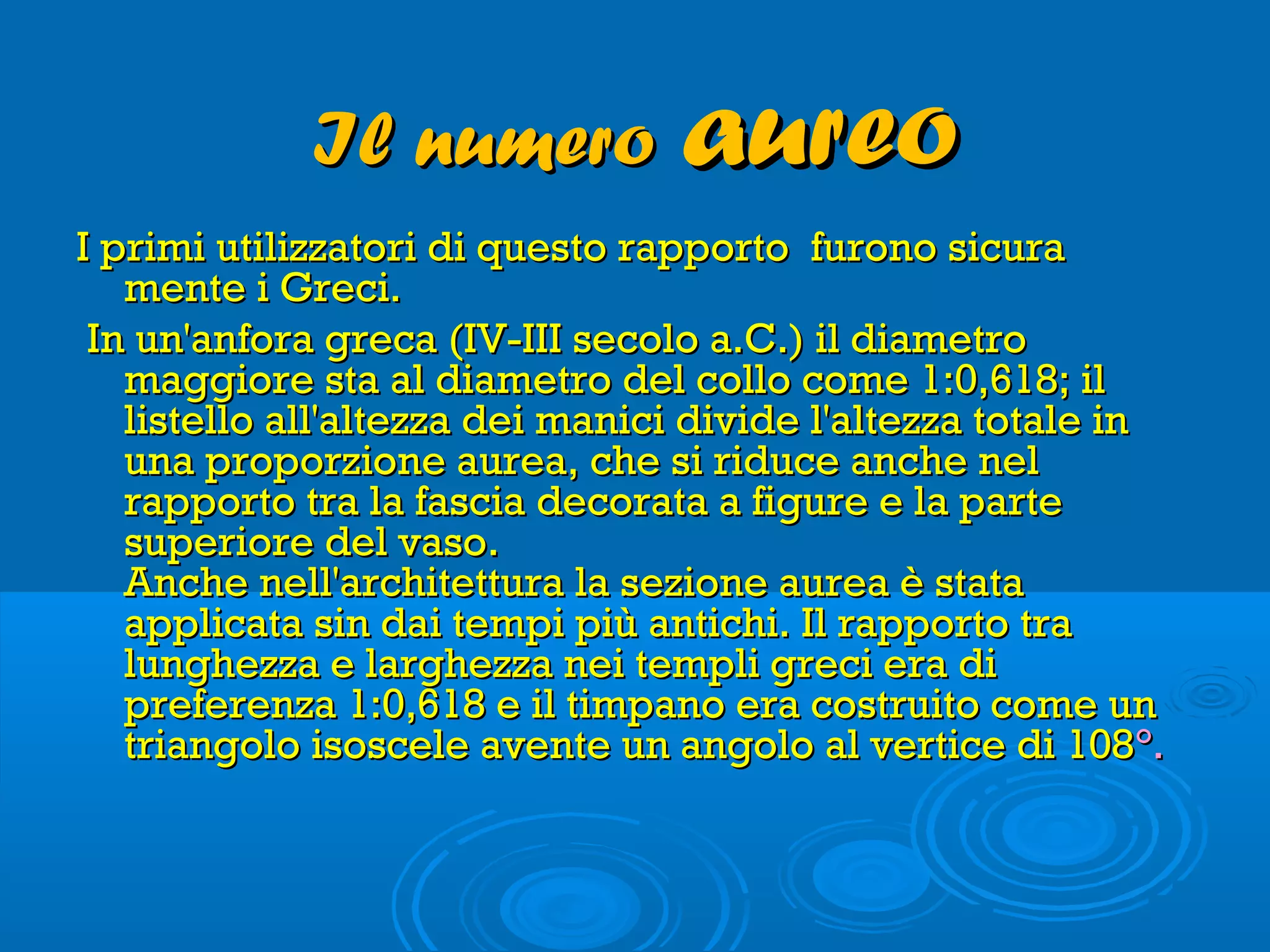 Il numeroIl numero aureoaureo
I primi utilizzatori di questo rapporto furono sicuraI primi utilizzatori di questo rapporto furono sicura
mente i Greci. mente i Greci. 
  In un'anfora greca (IV-III secolo a.C.) il diametroIn un'anfora greca (IV-III secolo a.C.) il diametro
maggiore sta al diametro del collo come 1:0,618; ilmaggiore sta al diametro del collo come 1:0,618; il
listello all'altezza dei manici divide l'altezza totale inlistello all'altezza dei manici divide l'altezza totale in
una proporzione aurea, che si riduce anche neluna proporzione aurea, che si riduce anche nel
rapporto tra la fascia decorata a figure e la parterapporto tra la fascia decorata a figure e la parte
superiore del vaso. superiore del vaso. 
Anche nell'architettura la sezione aurea è stataAnche nell'architettura la sezione aurea è stata
applicata sin dai tempi più antichi. Il rapporto traapplicata sin dai tempi più antichi. Il rapporto tra
lunghezza e larghezza nei templi greci era dilunghezza e larghezza nei templi greci era di
preferenza 1:0,618 e il timpano era costruito come unpreferenza 1:0,618 e il timpano era costruito come un
triangolo isoscele avente un angolo al vertice di 108triangolo isoscele avente un angolo al vertice di 108°.°.
 
