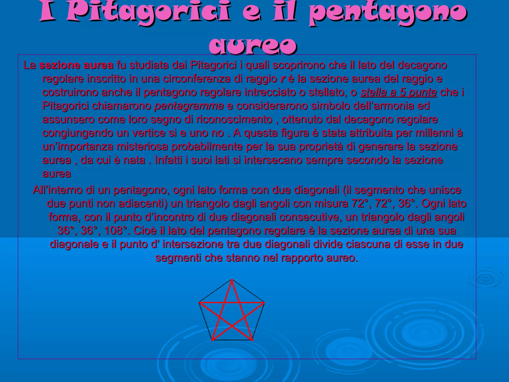 I Pitagorici e il pentagonoI Pitagorici e il pentagono
aureoaureo
LaLa sezione aureasezione aurea fu studiata dai Pitagorici i quali scoprirono che il lato del decagonofu studiata dai Pitagorici i quali scoprirono che il lato del decagono
regolare inscritto in una circonferenza di raggioregolare inscritto in una circonferenza di raggio rr è la sezione aurea del raggio eè la sezione aurea del raggio e
costruirono anche il pentagono regolare intrecciato o stellato, ocostruirono anche il pentagono regolare intrecciato o stellato, o stella a 5 puntestella a 5 punte che iche i
Pitagorici chiamaronoPitagorici chiamarono pentagrammapentagramma e considerarono simbolo dell’armonia ede considerarono simbolo dell’armonia ed
assunsero come loro segno di riconoscimento , ottenuto dal decagono regolareassunsero come loro segno di riconoscimento , ottenuto dal decagono regolare
congiungendo un vertice si e uno no . A questa figura è stata attribuita per millenni àcongiungendo un vertice si e uno no . A questa figura è stata attribuita per millenni à
un’importanza misteriosa probabilmente per la sua proprietà di generare la sezioneun’importanza misteriosa probabilmente per la sua proprietà di generare la sezione
aurea , da cui è nata . Infatti i suoi lati si intersecano sempre secondo la sezioneaurea , da cui è nata . Infatti i suoi lati si intersecano sempre secondo la sezione
aureaaurea
All’interno di un pentagono, ogni lato forma con due diagonali (il segmento che unisceAll’interno di un pentagono, ogni lato forma con due diagonali (il segmento che unisce
due punti non adiacenti) un triangolo dagli angoli con misura 72°, 72°, 36°. Ogni latodue punti non adiacenti) un triangolo dagli angoli con misura 72°, 72°, 36°. Ogni lato
forma, con il punto d’incontro di due diagonali consecutive, un triangolo dagli angoliforma, con il punto d’incontro di due diagonali consecutive, un triangolo dagli angoli
36°, 36°, 108°. Cioè il lato del pentagono regolare è la sezione aurea di una sua36°, 36°, 108°. Cioè il lato del pentagono regolare è la sezione aurea di una sua
diagonale e il punto d' intersezione tra due diagonali divide ciascuna di esse in duediagonale e il punto d' intersezione tra due diagonali divide ciascuna di esse in due
segmenti che stanno nel rapporto aureo.segmenti che stanno nel rapporto aureo.
 