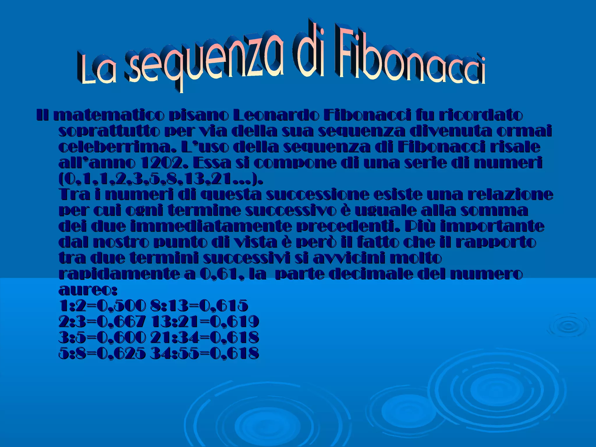 Il matematico pisano Leonardo Fibonacci fu ricordatoIl matematico pisano Leonardo Fibonacci fu ricordato
soprattutto per via della sua sequenza divenuta ormaisoprattutto per via della sua sequenza divenuta ormai
celeberrima. L’uso della sequenza di Fibonacci risaleceleberrima. L’uso della sequenza di Fibonacci risale
all’anno 1202. Essa si compone di una serie di numeriall’anno 1202. Essa si compone di una serie di numeri
(0,1,1,2,3,5,8,13,21…).(0,1,1,2,3,5,8,13,21…).
Tra i numeri di questa successione esiste una relazioneTra i numeri di questa successione esiste una relazione
per cui ogni termine successivo è uguale alla sommaper cui ogni termine successivo è uguale alla somma
dei due immediatamente precedenti. Più importantedei due immediatamente precedenti. Più importante
dal nostro punto di vista è però il fatto che il rapportodal nostro punto di vista è però il fatto che il rapporto
tra due termini successivi si avvicini moltotra due termini successivi si avvicini molto
rapidamente a 0,61, la parte decimale del numerorapidamente a 0,61, la parte decimale del numero
aureo:aureo:
1:2=0,500 8:13=0,6151:2=0,500 8:13=0,615
2:3=0,667 13:21=0,6192:3=0,667 13:21=0,619
3:5=0,600 21:34=0,6183:5=0,600 21:34=0,618
5:8=0,625 34:55=0,6185:8=0,625 34:55=0,618
 