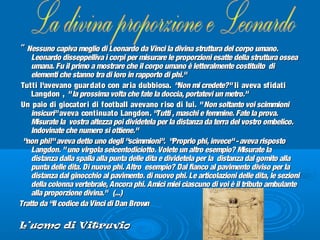 "" Nessuno capiva meglio di Leonardo da Vinci la divina struttura del corpo umano.Nessuno capiva meglio di Leonardo da Vinci la divina struttura del corpo umano.
Leonardo disseppelliva i corpi per misurare le proporzioni esatte della struttura osseaLeonardo disseppelliva i corpi per misurare le proporzioni esatte della struttura ossea
umana. Fu il primo a mostrare che il corpo umano è letteralmente costituito diumana. Fu il primo a mostrare che il corpo umano è letteralmente costituito di
elementi che stanno tra di loro in rapporto di phi."elementi che stanno tra di loro in rapporto di phi."
Tutti l'avevano guardato con aria dubbiosa.Tutti l'avevano guardato con aria dubbiosa. "Non mi credete?""Non mi credete?" li aveva sfidatili aveva sfidati
Langdon ,Langdon , "la prossima volta che fate la doccia, portatevi un metro.""la prossima volta che fate la doccia, portatevi un metro."
Un paio di giocatori di football avevano riso di lui.Un paio di giocatori di football avevano riso di lui. "Non soltanto voi scimmioni"Non soltanto voi scimmioni
insicuri"insicuri" aveva continuato Langdonaveva continuato Langdon. "Tutti , maschi e femmine. Fate la prova.. "Tutti , maschi e femmine. Fate la prova.
Misurate la vostra altezza poi dividetela per la distanza da terra del vostro ombelico.Misurate la vostra altezza poi dividetela per la distanza da terra del vostro ombelico.
Indovinate che numero si ottiene."Indovinate che numero si ottiene."
"non phi!"aveva detto uno degli "scimmioni". "Proprio phi, invece"-aveva risposto"non phi!"aveva detto uno degli "scimmioni". "Proprio phi, invece"-aveva risposto
Langdon. "uno virgola seicentodiciotto. Volete un altro esempio? Misurate laLangdon. "uno virgola seicentodiciotto. Volete un altro esempio? Misurate la
distanza dalla spalla alla punta delle dita e dividetela per la distanza dal gomito alladistanza dalla spalla alla punta delle dita e dividetela per la distanza dal gomito alla
punta delle dita. Di nuovo phi. Altro esempio? Dal fianco al pavimento diviso per lapunta delle dita. Di nuovo phi. Altro esempio? Dal fianco al pavimento diviso per la
distanza dal ginocchio al pavimento. di nuovo phi. Le articolazioni delle dita, le sezionidistanza dal ginocchio al pavimento. di nuovo phi. Le articolazioni delle dita, le sezioni
della colonna vertebrale, Ancora phi. Amici miei ciascuno di voi è il tributo ambulantedella colonna vertebrale, Ancora phi. Amici miei ciascuno di voi è il tributo ambulante
alla proporzione divina." (...)alla proporzione divina." (...)
Tratto da “Il codice da Vinci di Dan BrownTratto da “Il codice da Vinci di Dan Brown
L’uomo di VitruvioL’uomo di Vitruvio
 