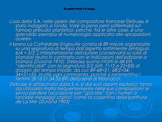 L'uso della S.A. nelle opere del compositore francese Debussy èL'uso della S.A. nelle opere del compositore francese Debussy è
stato indagato a fondo, Vale la pena però soffermarsi sulstato indagato a fondo, Vale la pena però soffermarsi sul
famoso preludio pianistico, perché, fra le altre cose, è unofamoso preludio pianistico, perché, fra le altre cose, è uno
splendido esempio di numerologia applicata alle «proporzionisplendido esempio di numerologia applicata alle «proporzioni
auree».auree».
Il branoIl brano La Cathédrale EngloutieLa Cathédrale Engloutie consta di 89 misure organizzateconsta di 89 misure organizzate
su una segnatura di tempo dall'aspetto sottilmente ambiguo:su una segnatura di tempo dall'aspetto sottilmente ambiguo:
6/4 = 3/2. L'interpretazione dell'autore (conservata su rullo di6/4 = 3/2. L'interpretazione dell'autore (conservata su rullo di
pianola) risulta in contrasto con le indicazioni dell'edizione apianola) risulta in contrasto con le indicazioni dell'edizione a
stampa (Durand 1910), Debussy suona infatti le 68 btt.stampa (Durand 1910), Debussy suona infatti le 68 btt.
“identificabili” con la segnatura 3/2 (btt. 7÷12 e 22÷83) al“identificabili” con la segnatura 3/2 (btt. 7÷12 e 22÷83) al
doppio del tempo iniziale, da cui: 89-68=21; 68:2=34;doppio del tempo iniziale, da cui: 89-68=21; 68:2=34;
34+21=55. Inutile ogni commento, purché si rammentino i34+21=55. Inutile ogni commento, purché si rammentino i
termini (8.13.21.34.55.89) della serie di Fibonacci.termini (8.13.21.34.55.89) della serie di Fibonacci.
Debussy è affascinato dalla S.A. e dai suoi aspetti esoterici; tantoDebussy è affascinato dalla S.A. e dai suoi aspetti esoterici; tanto
da utilizzarla molto frequentemente nelle sue composizioni; eda utilizzarla molto frequentemente nelle sue composizioni; e
senza perdere l'occasione per “giocare” con i numeri osenza perdere l'occasione per “giocare” con i numeri o
lanciare messaggi criptici: come la copertina della partituralanciare messaggi criptici: come la copertina della partitura
dede La MerLa Mer (Durand 1905)(Durand 1905)
 