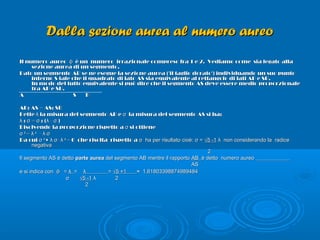 Dalla sezione aurea al numero aureoDalla sezione aurea al numero aureo
Il numero aureoIl numero aureo φφ è un numero irrazionale compreso fra 1 e 2. Vediamo come sia legato allaè un numero irrazionale compreso fra 1 e 2. Vediamo come sia legato alla
sezione aurea di un segmento.sezione aurea di un segmento.
Dato un segmento AB se ne esegue la sezione aurea ('il taglio dorato') individuando un suo puntoDato un segmento AB se ne esegue la sezione aurea ('il taglio dorato') individuando un suo punto
interno S tale che il quadrato di lato AS sia equivalente al rettangolo di lati AB e SB.interno S tale che il quadrato di lato AS sia equivalente al rettangolo di lati AB e SB.
In modo del tutto equivalente si può dire che il segmento AS deve essere medio proporzionaleIn modo del tutto equivalente si può dire che il segmento AS deve essere medio proporzionale
tra AB e SB.tra AB e SB.
A S BA S B
AB: AS = AS: SBAB: AS = AS: SB
Dette la misura del segmento AB e la misura del segmento AS si ha:λ σDette la misura del segmento AB e la misura del segmento AS si ha:λ σ
: = : ( - )λ σ σ λ σ: = : ( - )λ σ σ λ σ
Risolvendo la proporzione rispetto a si ottieneσRisolvendo la proporzione rispetto a si ottieneσ
σσ 22
= λ= λ 22
- λ σ- λ σ
Da cui σDa cui σ 22
+ -λ σ λ+ -λ σ λ 22
= 0 che risolta rispetto a= 0 che risolta rispetto a σ ha per risultato cioè: σ =σ ha per risultato cioè: σ = √5 -1√5 -1 λ non considerando la radiceλ non considerando la radice
negativanegativa
22
Il segmento AS è dettoIl segmento AS è detto parte aureaparte aurea del segmento AB mentre il rapportodel segmento AB mentre il rapporto ABAB è detto numero aureoè detto numero aureo
ASAS
e si indica cone si indica con φφ == λλ == λλ == √5 +1√5 +1 ≈ 1,61803398874989484≈ 1,61803398874989484
σσ √5 -1√5 -1 λ 2λ 2
22
 