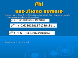 PhiPhi
uno strano numerouno strano numeroIl numero aureo è uno dei pochissimi numeri conosciuti il cui reciproco e quadratoIl numero aureo è uno dei pochissimi numeri conosciuti il cui reciproco e quadrato
mantengono le medesime cifre decimali:mantengono le medesime cifre decimali:
QuindiQuindi φφ22
== φφ ++ 1 e1 e φφ-1-1
== φφ --11
 