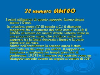 Il numeroIl numero aureoaureo
I primi utilizzatori di questo rapporto furono sicuraI primi utilizzatori di questo rapporto furono sicura
mente i Greci. mente i Greci. 
  In un'anfora greca (IV-III secolo a.C.) il diametroIn un'anfora greca (IV-III secolo a.C.) il diametro
maggiore sta al diametro del collo come 1:0,618; ilmaggiore sta al diametro del collo come 1:0,618; il
listello all'altezza dei manici divide l'altezza totale inlistello all'altezza dei manici divide l'altezza totale in
una proporzione aurea, che si riduce anche neluna proporzione aurea, che si riduce anche nel
rapporto tra la fascia decorata a figure e la parterapporto tra la fascia decorata a figure e la parte
superiore del vaso. superiore del vaso. 
Anche nell'architettura la sezione aurea è stataAnche nell'architettura la sezione aurea è stata
applicata sin dai tempi più antichi. Il rapporto traapplicata sin dai tempi più antichi. Il rapporto tra
lunghezza e larghezza nei templi greci era dilunghezza e larghezza nei templi greci era di
preferenza 1:0,618 e il timpano era costruito come unpreferenza 1:0,618 e il timpano era costruito come un
triangolo isoscele avente un angolo al vertice di 108triangolo isoscele avente un angolo al vertice di 108°.°.
 