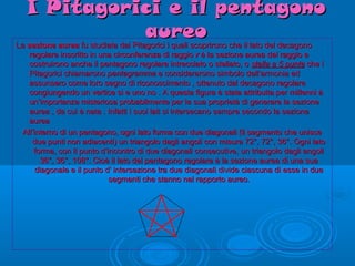 I Pitagorici e il pentagonoI Pitagorici e il pentagono
aureoaureo
LaLa sezione aureasezione aurea fu studiata dai Pitagorici i quali scoprirono che il lato del decagonofu studiata dai Pitagorici i quali scoprirono che il lato del decagono
regolare inscritto in una circonferenza di raggioregolare inscritto in una circonferenza di raggio rr è la sezione aurea del raggio eè la sezione aurea del raggio e
costruirono anche il pentagono regolare intrecciato o stellato, ocostruirono anche il pentagono regolare intrecciato o stellato, o stella a 5 puntestella a 5 punte che iche i
Pitagorici chiamaronoPitagorici chiamarono pentagrammapentagramma e considerarono simbolo dell’armonia ede considerarono simbolo dell’armonia ed
assunsero come loro segno di riconoscimento , ottenuto dal decagono regolareassunsero come loro segno di riconoscimento , ottenuto dal decagono regolare
congiungendo un vertice si e uno no . A questa figura è stata attribuita per millenni àcongiungendo un vertice si e uno no . A questa figura è stata attribuita per millenni à
un’importanza misteriosa probabilmente per la sua proprietà di generare la sezioneun’importanza misteriosa probabilmente per la sua proprietà di generare la sezione
aurea , da cui è nata . Infatti i suoi lati si intersecano sempre secondo la sezioneaurea , da cui è nata . Infatti i suoi lati si intersecano sempre secondo la sezione
aureaaurea
All’interno di un pentagono, ogni lato forma con due diagonali (il segmento che unisceAll’interno di un pentagono, ogni lato forma con due diagonali (il segmento che unisce
due punti non adiacenti) un triangolo dagli angoli con misura 72°, 72°, 36°. Ogni latodue punti non adiacenti) un triangolo dagli angoli con misura 72°, 72°, 36°. Ogni lato
forma, con il punto d’incontro di due diagonali consecutive, un triangolo dagli angoliforma, con il punto d’incontro di due diagonali consecutive, un triangolo dagli angoli
36°, 36°, 108°. Cioè il lato del pentagono regolare è la sezione aurea di una sua36°, 36°, 108°. Cioè il lato del pentagono regolare è la sezione aurea di una sua
diagonale e il punto d' intersezione tra due diagonali divide ciascuna di esse in duediagonale e il punto d' intersezione tra due diagonali divide ciascuna di esse in due
segmenti che stanno nel rapporto aureo.segmenti che stanno nel rapporto aureo.
 