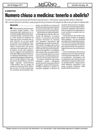 IL DIBATTITO

Numero chiuso a medicina: tenerlo o abolirlo?
Nel 2015 secondo le previsioni del Pirellone mancheranno 7.600 dottori negli ospedali della Lombardia
Ma i camici bianchi si dividono sulla proposta del governatore Formigoni di sbloccare gli ingressi alla facoltà
      Maria Serbi                             guato, arruolando un numero di         studenti. Entro l'estate consegne-
                                              matricole proporzionato rispetto       ranno tutte le informazioni all'as-
      ^ «Eliminiamolo, in futuro man-         al numero di medici che andran-        sessorato regionale alla Sanità e
      cheranno troppi medici». «No,           no in pensione nei prossimi anni.      da lì si comincerà un ragionamen-
      manteniamolo, altrimenti ne ri-            Il presidente Lombardo Rober-       to per studiare un piano anti nu-
      sentirà la qualità della preparazio -   to Formigoni ha chiesto alle uni-      mero chiuso.
      ne di chi studia». Il numero chiu-      versità di eliminare il numero            L'associazione dei medici diri-
      so nelle facoltà di medicina ha         chiuso. E l'assessore alla Sanità      genti Anaao sostiene il progetto
      spaccato in due il mondo dei ca-        Luciano Bresciani ha lanciato          della Regione: «Se nei prossimi
      mici bianchi: da un lato quelli         una proposta: permettere agli          anni alla sola Lombardia manche -
      d'accordo con la Regione Lom-           ospedali privati o alle aziende far-   rà il 40% dei medici dipendenti,
      bardia che vuole eliminarlo e dal-      maceutiche di pagare gli studi ai      non basterà sostituirli con altre fi-
      l'altra i conservatori, che invece      ragazzi. In questo modo, oltre alle    gure professionali. Per questo bi-
      chiedono di mantenerlo. Poi c'è         matricole che superano il tradizio -   sogna rinnovare i percorsi forma-
      la fazione di chi, più realistica-      naie test d'ingresso, ci sarebbero     tivi».
      mente, suggerisce di ampliarlo in       altri medici che non graverebbe-          Contro l'abolizione del numero
      base alle esigenze dei prossimi an-     ro sui costi dello Stato con nuove     chiuso sono invece i giovani medi-
      ni. Allabase del dibattito c'è lane-    rette ma che verrebbero finanzia-      ci di Federspecializzandi: «Si de-
      cessità di rimpolpare le fila dei me-   ti dai loro futuri datori di lavoro.   ve considerare - sostengono - che
      dici in corsia. Infatti in base alle                                           un'abolizione del numero chiuso
                                                 In queste settimane gli atenei
      previsioni del Pirellone, nel 2015                                             a Medicina comporterebbe enor-
                                              lombardi stanno calcolando
      negli ospedali mancheranno                                                     mi problematiche organizzative
                                              quanti studenti in più potrebbero
      7.600 medici, due su cinque di                                                 nella didattica, portando a una
                                              accogliere, quante aule in puù pò -
      quelli in servizio nel 2010. E biso-                                           quasi scontata riduzione della
                                              trebberò realizzare e quanto co-
      gna trovare il modo di garantire                                               qualità della formazione».
                                              sterebbe ampliare il numero di
      un ricambio generazionale ade-
 