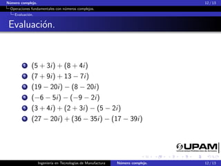 N´umero complejo. 12 / 13
Operaciones fundamentales con n´umeros complejos.
Evaluaci´on.
Evaluaci´on.
1 (5 + 3i) + (8 + 4i)
2 (7 + 9i) + 13 − 7i)
3 (19 − 20i) − (8 − 20i)
4 (−6 − 5i) − (−9 − 2i)
5 (3 + 4i) + (2 + 3i) − (5 − 2i)
6 (27 − 20i) + (36 − 35i) − (17 − 39i)
Ingenier´ıa en Tecnolog´ıas de Manufactura N´umero complejo. 12 / 13
 