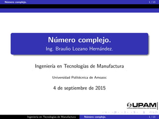 N´umero complejo. 1 / 13
N´umero complejo.
Ing. Braulio Lozano Hern´andez.
Ingenier´ıa en Tecnolog´ıas de Manufactura
Universidad Polit´ecnica de Amozoc
4 de septiembre de 2015
Ingenier´ıa en Tecnolog´ıas de Manufactura N´umero complejo. 1 / 13
 