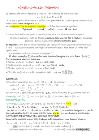 NÚMERO COMPLEJO (RESUMEN)
Se define cada número complejo z como un par ordenado de números reales
z = (a, b) / a  y b 
A su vez el primer elemento a se define como parte real de z y el segundo elemento b se
define como parte imaginaria de z
En el conjunto ℂ de los números complejos, se define la relación de igualdad:
Igualdad: z1=(a,b) z2=(c,d) : z = z2  a=c , b=d
O sea que dos complejos son iguales si tienen la misma parte real y la misma parte imaginaria
Al número complejo (a,0) se denomina número complejo real (es el real a) y al número
complejo (0,b) se lo denomina número imaginario puro.
En resumen: para que un número complejo sea real debe tener su parte imaginaria igual
a cero. Para que un número complejo sea imaginario puro, debe tener su parte real
igual a cero
Los números reales pertenecen al conjunto ℂ
El número complejo (0,1) se define como la unidad imaginaria y se la llama i (i=(0,1))
Operaciones con números complejos:
1-Adición: z1=(a,b) , z2=(c,d): z1+ z2= (a+c , b+d)
2-Multiplicación: z1=(a,b) z2=(c,d) : z1 . z2= (ac-bd , ad+bc)
3-Resta: z1=(a,b) z2=(c,d): z1 - z2 = (a-c , b-d)
4-División: z1=(a,b) z2=(c,d) , con c≠0 y/o d≠0: z1 / z2= (
ac+bd
c2+d
2 ,
bc-ad
c2+d
2)
EJEMPLOS:
Si los número complejos son: z1=(3, -2) z2=(-4 , 1) entonces
z1+z2=(-1 , -1) , z1.z2= (-12-(-2) , 3+8) = (-10 , 11) , z1-z2= (7 , -3)
z1/z2= (
-12+(-2)
16+1
,
8-3
16+1
) = (-
14
17
,
5
17
)
Para realizar la operación, por ejemplo: -2.z1 , transformamos el -2 (número real) en
el complejo real: (-2 , 0)  -2.z1= (-2 , 0).(3 , -2)= (-6-0 , 4+0) = (-6 , 4)
OBSERVACIONES
1)i2
=i.i=(0, 1).(0, 1)=(0-1 , 0+0)=(-1 , 0) que es el real -1  i2
= -1 (&)
2)(a , b) = (a , 0) + (b , 0).(0 , 1) ya que (b, 0).(0, 1)=(0 , b)
(a , 0) es el real a , (b , 0) es el real b y (0 , 1) es la unidad imaginaria i , por lo
tanto el complejo (a, b) se puede escribir como: a + b.i (esto es lo que se conoce como
NOTACIÓN BINÓMICA DEL NÚMERO COMPLEJO)
La notación binómica nos permite trabajar más cómodamente con las operaciones=:
Si z1=(a,b)= a + b.i , z2=(c,d)=c + d.i  zz+z2= a+c + (b+d).i
zz.z2= (a+b.i).(c+d.i) = a.c+b.i.c+a.d.i+b.i.d.i = ac+bc.i+ad.i+bd.i2
=
(aplicando propiedad distributiva) ac+(bc+ad).i +bd(-1)= ac-bd+(ad+bc).i
 