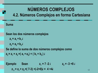 NÚMEROS COMPLEJOS  4.2. Números Complejos en forma Cartesiana Suma Sean los dos números complejos z 1  = a 1  +   b 1  i z 2  = a 2  +   b 2  i   Se define la suma de dos números complejos como z 3  = z 1  + z 2  =( a 1  +   a 2 ) + ( b 1  + b 2  )  i  Ejemplo  Sean   z 1  = 7 -2  i  z 2  = -3 +8  i  z  3  = z 1  + z 2  =( 7-3) +(-2+8) i  =  4 +4 i 