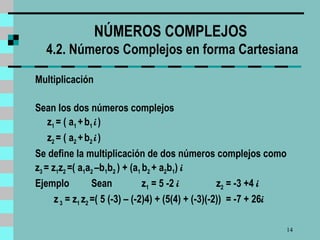 NÚMEROS COMPLEJOS  4.2. Números Complejos en forma Cartesiana Multiplicación Sean los dos números complejos z 1  = ( a 1  +   b 1  i   )   z 2  = ( a 2  +   b 2  i   )   Se define la multiplicación de dos números complejos como z 3  = z 1 z 2  =( a 1 a 2  –b 1 b 2  ) + (a 1  b 2  + a 2 b 1 )  i  Ejemplo  Sean   z 1  = 5 -2  i  z 2  = -3 +4  i  z  3  = z 1  z 2  =( 5 (-3) – (-2)4) + (5(4) + (-3)(-2))  = -7 + 26 i 