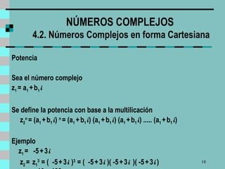 NÚMEROS COMPLEJOS  4.2. Números Complejos en forma Cartesiana Potencia Sea el número complejo z 1  = a 1  +   b 1  i   Se define la potencia con base a la multilicación z 2 n   = (a 1  +   b 1  i )  n   = (a 1  +   b 1  i ) (a 1  +   b 1  i ) (a 1  +   b 1  i ) ..... (a 1  +   b 1  i )  Ejemplo z 1  =  -5   +   3   i   z 2  =  z 1 3   = (  -5   +   3   i  ) 3   = (  -5   +   3   i  )( -5   +   3   i   )( -5   +   3   i   )  = 10 + 198  i   