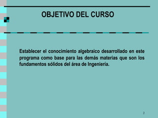 OBJETIVO DEL CURSO     Establecer el conocimiento algebraico desarrollado en este programa como base para las demás materias que son los fundamentos sólidos del área de Ingeniería.    