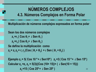 NÚMEROS COMPLEJOS  4.3. Números Complejos en Forma Polar  Multiplicación de números complejos expresados en forma polar Sean los dos números complejos z 1  =r 1  ( Cos   1 +  i  Sen   1  )  z 2  =r 2  ( Cos   2 +  i  Sen   2  )  Se define la multiplicación  como z 3  = z 1  z 2  = r 1  r 2  (Cos (   1 +   2 )  +  i  Sen (   1  +    2 ) )  Ejemplo z 1  = 5( Cos 10 º   +  i  Sen10º   )   z 2  =3   ( Cos 15 º   +  i  Sen 15º   )   Calcular z 3  =z 1  z 2  =   5(3)((Cos (10+ 15))+ (  i  Sen(10 + 15))) z 3  =15 ( Cos 25º   +  i  Sen 25º   )   