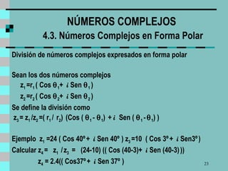 NÚMEROS COMPLEJOS   4.3. Números Complejos en Forma Polar División de números complejos expresados en forma polar Sean los dos números complejos z 1  =r 1  ( Cos   1 +  i  Sen   1  )  z 2  =r 2  ( Cos   2 +  i  Sen   2  )  Se define la división como z 3  = z 1  /z 2  =( r 1  /  r 2 )  (Cos (   1  -   1 )  +  i  Sen (   1  -    1 ) )  Ejemplo  z 1  =24 ( Cos 40º   +  i  Sen 40º   ) z 3  =10  ( Cos 3º   +  i  Sen3º   )  Calcular z 4  =  z 1  /   z 3   =  (24-10) (( Cos (40-3)+  i  Sen (40-3)   )) z 4  = 2.4(( Cos37º   +  i  Sen 37º   )  