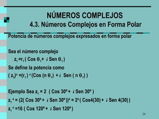 NÚMEROS COMPLEJOS  4.3. Números Complejos en Forma Polar Potencia de números complejos expresados en forma polar Sea el número complejo z 1  =r 1  ( Cos   1 +  i  Sen   1  )  Se define la potencia como  ( z 3 ) n  =(r 1  )  n   (Cos (n   1 )  +  i  Sen ( n   1 ) )  Ejemplo  Sea  z 1  = 2   ( Cos 30º   +  i  Sen 30º   )  z 1  4  = (2( Cos 30º   +  i  Sen 30º   )) 4  = 2 4   ( Cos4(30)   +  i  Sen 4(30)   )  z 1  4  =16   ( Cos 120º   +  i  Sen 120º   )  