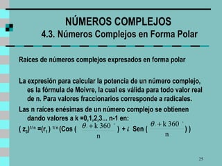 NÚMEROS COMPLEJOS  4.3.   Números Complejos en Forma Polar Raices de números complejos expresados en forma polar La expresión para calcular la potencia de un número complejo, es la fórmula de Moivre ,   la cual  es válida para todo valor real de n. Para valores fraccionarios corresponde a radicales.  Las n raíces enésimas de un número complejo se obtienen dando valores a k =0,1,2,3... n-1 en: ( z 3 ) 1/ n  =(r 1  )  1/ n   (Cos (   )  +  i  Sen (   ) )  
