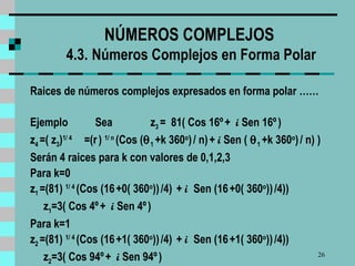 NÚMEROS COMPLEJOS  4.3.   Números Complejos en Forma Polar Raices de números complejos expresados en forma polar  …… Ejemplo  Sea  z 3  =  81( Cos 16º   +  i  Sen 16º   )   z 4  =( z 3 ) 1/ 4   =(r   )  1/ n   (Cos (  1  +k 360 o )   / n)   +  i  Sen (   1  +k 360 o )   / n) )  Serán 4 raices para k con valores de 0,1,2,3 Para k=0 z 1  =(81)  1/ 4   (Cos (16   +0( 360 o ))   /4)  +  i  Sen (16   +0( 360 o ))   /4))  z 1 =3( Cos 4º   +  i  Sen 4º   )  Para k=1 z 2  =(81)  1/ 4   (Cos (16   +1( 360 o ))   /4)  +  i  Sen (16   +1( 360 o ))   /4))  z 2 =3( Cos 94º   +  i  Sen 94º   )  
