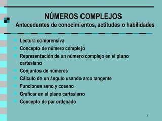 NÚMEROS COMPLEJOS   Antecedentes de conocimientos, actitudes o habilidades Lectura comprensiva Concepto de número complejo Representación de un número complejo en el plano cartesiano Co n juntos de números Cálculo de un ángulo usando arco tangente Funciones seno y coseno Graficar en el plano cartesiano Concepto de par ordenado 