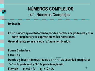 NÚMEROS COMPLEJOS 4.1. Números Complejos   Definición   Es un número que esta formado por dos partes, una parte real y otra parte imaginaria y se expresa en varias notaciones. Generalmemte se usa la letra “z” para nombrarlos. Forma Cartesiana z = a + b  i Donde a y b son números reales e  i  =  √  -1  es la unidad imaginaria. “ a ”  es la parte real y  “ bi ”  la parte imaginaria Ejemplo  z 1  = 4 + 3 i   z 2   = -2 + 2  i 
