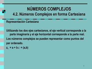 NÚMEROS COMPLEJOS 4.2. Números Complejos en forma Cartesiana Representación Cartesiana Utilizando los dos ejes cartesianos, el  eje  vertical corresponde a la parte imaginaria y el  eje  horizontal corresponde a la parte real.  Los números complejos se pueden representar como puntos  del par ordenado. z 1   = a + b  i  = (a,b)   