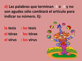 d) Las palabras que terminan -S o -X y no
son agudas sólo cambiará el artículo para
indicar su número. Ej:
la tesis : las tesis
el tórax : los tórax
el virus : los virus
 