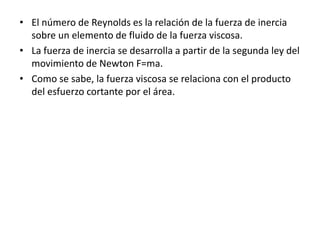 • El número de Reynolds es la relación de la fuerza de inercia
sobre un elemento de fluido de la fuerza viscosa.
• La fuerza de inercia se desarrolla a partir de la segunda ley del
movimiento de Newton F=ma.
• Como se sabe, la fuerza viscosa se relaciona con el producto
del esfuerzo cortante por el área.