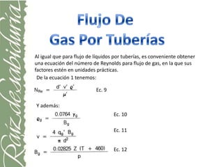 Al igual que para flujo de líquidos por tuberías, es conveniente obtener
una ecuación del número de Reynolds para flujo de gas, en la que sus
factores estén en unidades prácticas.
 De la ecuación 1 tenemos:

                           Ec. 9

Y además:
                                   Ec. 10

                                   Ec. 11


                                   Ec. 12
 