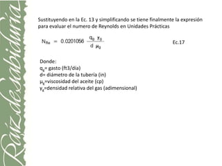 Sustituyendo en la Ec. 13 y simplificando se tiene finalmente la expresión
para evaluar el numero de Reynolds en Unidades Prácticas

                                                            Ec.17


Donde:
qg= gasto (ft3/día)
d= diámetro de la tubería (in)
μg=viscosidad del aceite (cp)
γg=densidad relativa del gas (adimensional)
 