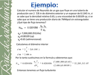 Calcular el numero de Reynolds de un gas que fluye en una tubería de
 producción con 2 7/8 in de diámetro exterior y un espesor de 0.1345 in, si
 se sabe que la densidad relativa 0.65; y una viscosidad de 0.00109 cp; si se
 sabe que se tiene una producción diaria de 7MMpcd sin estrangulador.
 ¿Qué tipo de flujo tenemos?



  qg= 7,000,000 (ft3/día)
  μg=0.00109 (cp)
  γg=0.65 (adimensional)

Calculamos el diámetro interior
               7
 d int     2       2 ( 0 . 1345 )
               8
 d int     2 . 606 in
Por lo tanto sustituimos en la formula y obtenemos que:
                        qg    g                   ( 7 , 000 , 000 )( 0 . 65 )
N Re     0 . 0201056                0 . 0201056                                 32 , 205 ,313 . 07
                         d    g
                                                  ( 2 . 606 )( 0 . 00109 )

 Entonces tenemos un flujo turbulento
 
