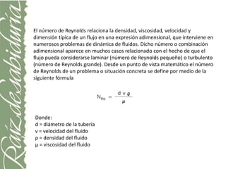 El número de Reynolds relaciona la densidad, viscosidad, velocidad y
dimensión típica de un flujo en una expresión adimensional, que interviene en
numerosos problemas de dinámica de fluidos. Dicho número o combinación
adimensional aparece en muchos casos relacionado con el hecho de que el
flujo pueda considerarse laminar (número de Reynolds pequeño) o turbulento
(número de Reynolds grande). Desde un punto de vista matemático el número
de Reynolds de un problema o situación concreta se define por medio de la
siguiente fórmula




Donde:
d = diámetro de la tubería
v = velocidad del fluido
ρ = densidad del fluido
μ = viscosidad del fluido
 