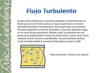 Se llama flujo turbulento o corriente turbulenta al movimiento de un
fluido que se da en forma caótica, en que las partículas se mueven
desordenadamente y las trayectorias de las partículas se encuentran
formando pequeños remolinos aperiódicos, como por ejemplo el agua
en un canal de gran pendiente. Debido a esto, la trayectoria de una
partícula se puede predecir hasta una cierta escala, a partir de la cual la
trayectoria de la misma es impredecible, más precisamente caótica.
Se da en fluidos donde el numero de Reynolds es mayor a 3100




                                  Flujo turbulento.- (Forma muy caótica)
 