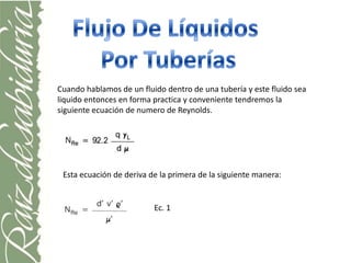 Cuando hablamos de un fluido dentro de una tubería y este fluido sea
liquido entonces en forma practica y conveniente tendremos la
siguiente ecuación de numero de Reynolds.




 Esta ecuación de deriva de la primera de la siguiente manera:


                          Ec. 1
 