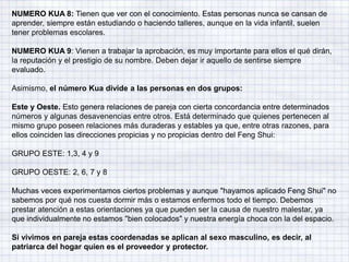 NUMERO KUA 8: Tienen que ver con el conocimiento. Estas personas nunca se cansan de
aprender, siempre están estudiando o haciendo talleres, aunque en la vida infantil, suelen
tener problemas escolares.
NUMERO KUA 9: Vienen a trabajar la aprobación, es muy importante para ellos el qué dirán,
la reputación y el prestigio de su nombre. Deben dejar ir aquello de sentirse siempre
evaluado.
Asimismo, el número Kua divide a las personas en dos grupos:
Este y Oeste. Esto genera relaciones de pareja con cierta concordancia entre determinados
números y algunas desavenencias entre otros. Está determinado que quienes pertenecen al
mismo grupo poseen relaciones más duraderas y estables ya que, entre otras razones, para
ellos coinciden las direcciones propicias y no propicias dentro del Feng Shui:
GRUPO ESTE: 1,3, 4 y 9
GRUPO OESTE: 2, 6, 7 y 8
Muchas veces experimentamos ciertos problemas y aunque "hayamos aplicado Feng Shui" no
sabemos por qué nos cuesta dormir más o estamos enfermos todo el tiempo. Debemos
prestar atención a estas orientaciones ya que pueden ser la causa de nuestro malestar, ya
que individualmente no estamos "bien colocados" y nuestra energía choca con la del espacio.
Si vivimos en pareja estas coordenadas se aplican al sexo masculino, es decir, al
patriarca del hogar quien es el proveedor y protector.
 
