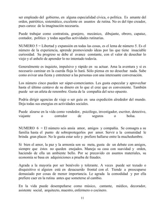 ser empleado del gobierno, en alguna especialidad cívica, o política. Es amante del
orden, patriótico, sistemático, excelente en asuntos de rutina. No es del tipo creador,
pues carece de la imaginación necesaria.

Puede trabajar como contratista, granjero, mecánico, dibujante, obrero, capataz,
contador, político y todas aquellas actividades rutinarias.

NUMERO 5 = Libertad y expansión en todas las cosas, es el lema de número 5. Es el
número de la experiencia, aprende promoviendo ideas por las que tiene insaciable
curiosidad. Su progreso se debe al avance constante, con el valor de desechar lo
viejo y el anhelo de aprender lo no intentado todavía.

Generalmente es inquieto, impulsivo y rápido en su actuar. Ama la aventura y si es
necesario caminar en la cuerda floja lo hará. Sólo piensa en no desechar nada. Sabe
como avivar una fiesta y entretener a las personas con una interesante conversación.

Los número cinco pueden ser súper-comerciantes. Les gusta especular y aprovechar
hasta el último centavo de su dinero en lo que el cree que es conveniente. También
puede ser un atleta de renombre. Gusta de la compañía del sexo opuesto.

Podría dirigir agencias de viaje o ser guía en una expedición alrededor del mundo.
Deja todas sus energías en actividades sociales.

Puede alzarse en la vida como vendedor, psicólogo, investigador, escritor, detective,
viajante      o        corredor      de       seguros        o         bolsa.


NUMERO 6 = El número seis ansía amor, amigos y compañía. Se consagra a su
familia hasta el punto de sobreprotegerlos por amor. Servir a la comunidad le
brinda gran placer. No le gusta estar solo y prefiere hallarse entre la muchedumbre.

Si bien el amor, la paz y la armonía son su meta, gusta de un debate con amigos,
siempre que éstos no queden enojados. Maneja su casa con suavidad y orden,
haciendo de ella un ambiente bello. Por se precavido en asuntos materiales, su
economía se basa en adquisiciones a prueba de fraudes.

Agrada a la mayoría por ser benévolo y tolerante. A veces puede ser tozudo o
disquisitivo si alguien está en desacuerdo frontal con el. Tiende a preocuparse
demasiado por cosas de menor importancia. Le agrada la comodidad y por ella
prefiere caer en la rutina antes que someterse al cambio.

En la vida puede desempeñarse como músico, cantante, médico, decorador,
asistente social, arquitecto, maestro, enfermero o cocinero.

                                          11
 