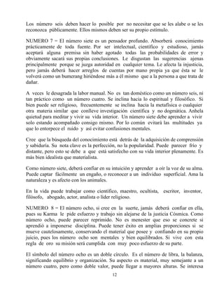 Los número seis deben hacer lo posible por no necesitar que se les alabe o se les
reconozca públicamente. Ellos mismos deben ser su propio estímulo.

NUMERO 7 = El número siete es un pensador profundo. Absorberá conocimiento
prácticamente de toda fuente. Por ser intelectual, científico y estudioso, jamás
aceptará alguna premisa sin haber agotado todas las probabilidades de error y
obviamente sacará sus propias conclusiones. Le disgustan las sugerencias ajenas
principalmente porque se juzga autoridad en cualquier tema. Le afecta la injusticia,
pero jamás deberá hacer arreglos de cuentas por mano propia ya que ésta se le
volverá como un bumerang hiriéndose más a él mismo que a la persona a que trata de
dañar.

A veces le desagrada la labor manual. No es tan doméstico como un número seis, ni
tan práctico como un número cuatro. Se inclina hacia lo espiritual y filosófico. Si
bien puede ser religioso, frecuentemente se inclina hacia la metafísica o cualquier
otra materia similar que conlleve investigación científica y no dogmática. Anhela
quietud para meditar y vivir su vida interior. Un número siete debe aprender a vivir
solo estando acompañado consigo mismo. Por lo común evitará las multitudes ya
que lo entorpece el ruido y así evitar confusiones mentales.

Cree que la búsqueda del conocimiento está detrás de la adquisición de comprensión
y sabiduría. Su nota clave es la perfección, no la popularidad. Puede parecer frío y
distante, pero esto se debe a que está satisfecho con su vida interior plenamente. Es
más bien idealista que materialista.

Como número siete, deberá confiar en su intuición y aprender a oír la voz de su alma.
Puede captar fácilmente un engaño, o reconocer a un individuo superficial. Ama la
naturaleza y es afecto con los animales.

En la vida puede trabajar como científico, maestro, ocultista, escritor, inventor,
filósofo, abogado, actor, analista o líder religioso.

NUMERO 8 = El número ocho, si cree en la suerte, jamás deberá confiar en ella,
pues su Karma le pide esfuerzo y trabajo sin alejarse de la justicia Cósmica. Como
número ocho, puede parecer reprimido. No es menester que eso se concrete si
aprendió a imponerse disciplina. Puede tener éxito en amplias proporciones si se
mueve cautelosamente, conservando el material que posee y confiando en su propio
juicio, pues los número ocho son mentales y bien equilibrados. Si vive con esta
regla de oro su misión será cumplida con muy poco esfuerzo de su parte.

El símbolo del número ocho es un doble círculo. Es el número de libra, la balanza,
significando equilibrio y organización. Su aspecto es material, muy semejante a un
número cuatro, pero como doble valor, puede llegar a mayores alturas. Se interesa
                                         12
 
