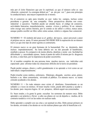 más por el éxito financiero que por lo espiritual, ya que el número ocho es una
vibración comercial. La consigna deberá ser " un pie por vez ", pues este principio
lo conducirá hacia una mayor expansión de sí mismo.

En el comercio es apto para triunfar en casi todos los campos, incluso como
presidente o gerente de una compañía. Otras perspectivas abiertas son como
industrial o ejecutivo. También puede ser atraído hacia el código de comercio,
actividades bancarias, manufacturación, asuntos cívicos y política. Si un número
ocho escoge una carrera literaria, por lo común es de editor o crítico, nunca autor,
aunque podría escribir un libro sobre cómo actuar, relativo a alguna fase comercial.


NUMERO 9 = El símbolo del amor es el gráfico del nueve, amor universal y amor
al prójimo son su ansía. El amor personal NO DEBE SER la aspiración de un número
nueve ya que éste tipo de amor egoísta es contrariarte.

El número nueve es un gran hermano de la humanidad. Por su desinterés, dará
incluso imprudentemente. Su lema debería ser: no des pescado al hambriento,
enséñale a pescar. Es compasivo de mente abierta, idealista y siente con facilidad las
dificultades y necesidades ajenas, hasta el punto de sufrir el mismo por la desgracia
de otros, o más bien, por la impotencia de poder socorrerlos.

Si el nombre completo de una persona tiene muchos nueves, ese individuo está
capacitado para afrontar todas las situaciones difíciles de la tierra sin pestañear.

Puede perder amigos, dinero y sufrir grandemente si no aprende a vivir como un ser
individual e impersonalmente.

Podrá triunfar como médico, enfermero, filántropo, abogado, escritor, actor, pintor,
bailarín o en labor comunitaria, sirviendo al público. Un número nueve se siente
cómodo ayudando a los demás.

NUMERO 11 = En todo número once existe el idealismo. Generalmente es un
soñador y a veces un místico. Al tener mucha visión, puede abrir puertas y ayudar a
los demás para mayores logros. Al ser psíquico, deberá seguir sus corazonadas.

Es buen orador, a la gente le gusta escuchar los sermones de numero once. Debe
aprender a ser práctico y llevar a cabo sus planes en vez de dejarlos a medias, de lo
contrario tenderá a vivir en las nubes sin realizar nada.

Debe aprender a cumplir con sus citas y ser puntual en ellas. Debe pensar primero en
los demás, sirviendo a los demás en ves de realizar planes que sólo le benefician a él.


                                          13
 