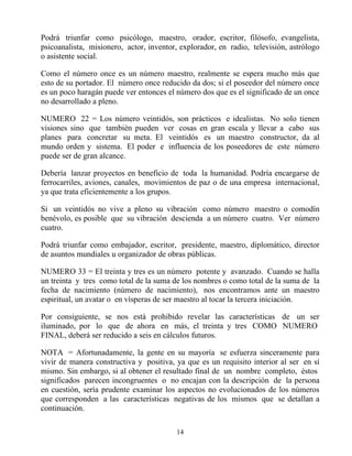 Podrá triunfar como psicólogo, maestro, orador, escritor, filósofo, evangelista,
psicoanalista, misionero, actor, inventor, explorador, en radio, televisión, astrólogo
o asistente social.

Como el número once es un número maestro, realmente se espera mucho más que
esto de su portador. El número once reducido da dos; si el poseedor del número once
es un poco haragán puede ver entonces el número dos que es el significado de un once
no desarrollado a pleno.

NUMERO 22 = Los número veintidós, son prácticos e idealistas. No solo tienen
visiones sino que también pueden ver cosas en gran escala y llevar a cabo sus
planes para concretar su meta. El veintidós es un maestro constructor, da al
mundo orden y sistema. El poder e influencia de los poseedores de este número
puede ser de gran alcance.

Debería lanzar proyectos en beneficio de toda la humanidad. Podría encargarse de
ferrocarriles, aviones, canales, movimientos de paz o de una empresa internacional,
ya que trata eficientemente a los grupos.

Si un veintidós no vive a pleno su vibración como número maestro o comodín
benévolo, es posible que su vibración descienda a un número cuatro. Ver número
cuatro.

Podrá triunfar como embajador, escritor, presidente, maestro, diplomático, director
de asuntos mundiales u organizador de obras públicas.

NUMERO 33 = El treinta y tres es un número potente y avanzado. Cuando se halla
un treinta y tres como total de la suma de los nombres o como total de la suma de la
fecha de nacimiento (número de nacimiento), nos encontramos ante un maestro
espiritual, un avatar o en vísperas de ser maestro al tocar la tercera iniciación.

Por consiguiente, se nos está prohibido revelar las características de un ser
iluminado, por lo que de ahora en más, el treinta y tres COMO NUMERO
FINAL, deberá ser reducido a seis en cálculos futuros.

NOTA = Afortunadamente, la gente en su mayoría se esfuerza sinceramente para
vivir de manera constructiva y positiva, ya que es un requisito interior al ser en sí
mismo. Sin embargo, si al obtener el resultado final de un nombre completo, éstos
significados parecen incongruentes o no encajan con la descripción de la persona
en cuestión, sería prudente examinar los aspectos no evolucionados de los números
que corresponden a las características negativas de los mismos que se detallan a
continuación.

                                         14
 