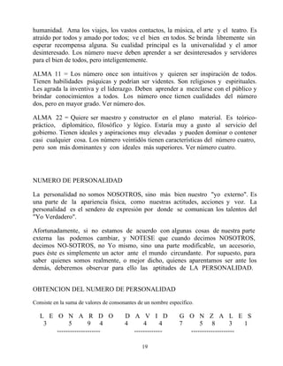 humanidad. Ama los viajes, los vastos contactos, la música, el arte y el teatro. Es
atraído por todos y amado por todos; ve el bien en todos. Se brinda libremente sin
esperar recompensa alguna. Su cualidad principal es la universalidad y el amor
desinteresado. Los número nueve deben aprender a ser desinteresados y servidores
para el bien de todos, pero inteligentemente.

ALMA 11 = Los número once son intuitivos y quieren ser inspiración de todos.
Tienen habilidades psíquicas y podrían ser videntes. Son religiosos y espirituales.
Les agrada la inventiva y el liderazgo. Deben aprender a mezclarse con el público y
brindar conocimientos a todos. Los número once tienen cualidades del número
dos, pero en mayor grado. Ver número dos.

ALMA 22 = Quiere ser maestro y constructor en el plano material. Es teórico-
práctico, diplomático, filosófico y lógico. Estaría muy a gusto al servicio del
gobierno. Tienen ideales y aspiraciones muy elevadas y pueden dominar o contener
casi cualquier cosa. Los número veintidós tienen características del número cuatro,
pero son más dominantes y con ideales más superiores. Ver número cuatro.




NUMERO DE PERSONALIDAD

La personalidad no somos NOSOTROS, sino más bien nuestro "yo externo". Es
una parte de la apariencia física, como nuestras actitudes, acciones y voz. La
personalidad es el sendero de expresión por donde se comunican los talentos del
"Yo Verdadero".

Afortunadamente, si no estamos de acuerdo con algunas cosas de nuestra parte
externa las podemos cambiar, y NOTESE que cuando decimos NOSOTROS,
decimos NO-SOTROS, no Yo mismo, sino una parte modificable, un accesorio,
pues éste es simplemente un actor ante el mundo circundante. Por supuesto, para
saber quienes somos realmente, o mejor dicho, quienes aparentamos ser ante los
demás, deberemos observar para ello las aptitudes de LA PERSONALIDAD.


OBTENCION DEL NUMERO DE PERSONALIDAD

Consiste en la suma de valores de consonantes de un nombre específico.

   L E O N A R D O                      D A V I D              G O N Z A L E S
    3       5        9 4                4     4       4        7     5 8           3  1
       --------------------               -------------          --------------------

                                               19
 