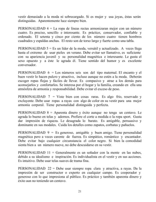 vestir demasiado a la moda ni sobrecargado. Si es mujer y usa joyas, éstas serán
distinguidas. Aparentemente luce siempre bien.

PERSONALIDAD 4 = La ropa de líneas rectas armonizaran mejor con un número
cuatro. Es preciso, sencillo e interesante. Es práctico, conservador, confiable y
ordenado. El setenta y cinco por ciento de los número cuatro tienen hombros
cuadrados y espaldas anchas. El resto son de torso largo y fuerte como una tabla.

PERSONALIDAD 5 = Es un líder de la moda, versátil y actualizado. A veces llega
hasta el extremo de usar pieles en verano. Debe evitar ser llamativo, es suficiente
con su apariencia juvenil y su personalidad magnética e interesante. Le gusta el
sexo opuesto y a éste le agrada él. Tiene sentido del humor y es excelente
conversador.

PERSONALIDAD 6 = Los números seis son del tipo maternal. El encanto y el
buen vestir lo hacen pulcro y atractivo, incluso aunque no estén a la moda. Deberán
escoger ropas flojas y fáciles de llevar. Es compasivo y atrae a los demás para
aconsejarlos y confortarlos. Se interesa por el hogar y la familia, creando en ella una
atmósfera de armonía y responsabilidad. Debe evitar el exceso de peso.

PERSONALIDAD 7 = Viste bien con cosas raras. Es algo frío, reservado y
excluyente. Debe usar ropas a rayas con algo de color en su vestir para una mejor
armonía corporal. Tiene personalidad distinguida y perfecta.

PERSONALIDAD 8 = Aparenta dinero y éxito aunque no tenga un centavo. Le
agrada lo bueno en telas y adornos. Prefiere el corte a medida o la ropa sport. Gusta
dar impresión de riqueza. Le desagrada lo barato. Es amigable, persuasivo y
dominante en sus modales. Cuida los detalles como zapatos, corbatas y pañuelos.

PERSONALIDAD 9 = Es generoso, amigable y buen amigo. Tiene personalidad
magnética pero a veces carente de fuerza. Es simpático, romántico y encantador.
Debe evitar bajo cualquier circunstancia el color negro. Si bien la comodidad
sienta bien a un número nueve, no debe descuidarse en su vestir.

PERSONALIDAD 11 = Generalmente es un soñador con la mente en las nubes,
debido a su idealismo e inspiración. Es individualista en el vestir y en sus acciones.
Es intuitivo. Debe usar telas suaves de trama fina.

PERSONALIDAD 22 = Debe usar siempre ropa clara y atractiva, a rayas. Da la
impresión de ser constructor o experto en cualquier campo. Es cooperador y
generoso con lo que impresiona al público. Es práctico y también aparenta dinero y
éxito aun no teniendo un centavo.

                                          21
 