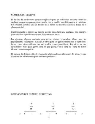 NUMEROS DE DESTINO

El destino del ser humano parece complicado pero en realidad es bastante simple de
explicar, aunque un poco extenso, razón por la cual lo simplificaremos al máximo.
No obstante, diremos que el destino es la razón de nuestra existencia física en el
plano material.

Científicamente el número de destino es más importante que cualquier otro número,
pues éste dice específicamente que debemos ser o hacer.

Por ejemplo, algunos nacimos para servir, educar y estudiar. Otros para ser
pacificadores, sacerdotes o jueces, y otros para ser genios financieros o científicos
locos, entre otros millones que no tendría caso ejemplificar. Lo cierto es que
actualmente muy poca gente sabe lo que quiere, y si lo sabe no tiene la menor
idea de como conseguirlo.

El número de destino está estrechamente relacionado con el número del alma, ya que
el destino lo autocreamos para nuestra experiencia.




OBTENCION DEL NUMERO DE DESTINO



                        9                       1                      3
                      ----                    ----                   ----
                      18                      10                      12
              -----------------        -------------         ---------------
         5    6          1        6        1        9        6            1    5
                                         22
 