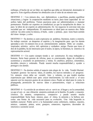 embargo, el hecho de ser un líder, no significa que deba ser dictatorial, dominador ni
agresivo. Esto significa afrontar los obstáculos con el valor de un número uno.

DESTINO 2 = Los número dos, son diplomáticos o pacifistas, pueden equilibrar
situaciones, y lograr la cooperación mediante su tacto, pues tiene capacidad de ver
ambos lados del problema. Tienen paciencia para ser administradores o manejar
pormenores. Pueden ser expertos en estadísticas ya que la recopilación de datos es
para la labor de un experto en administración. En los negocios le conviene más una
sociedad que ser independiente. El matrimonio es ideal para un numero dos. Debe
cultivar las artes como la música, el baile, canto y pintura, pues tiene buen sentido
del ritmo tiempo y color.

DESTINO 3 = Su destino es auto-expresarse en palabras, literatura, teatro u oratoria.
Su trabajo consiste en despertar el espíritu y la imaginación para que los demás
aprendan a reír. Un número tres es un entretenimiento andante. Debe ser creador,
inspirador, artístico, activo, útil, optimista y verdadero amigo. Puesto que tiene el
don de la palabra, ha de interesarse por el teatro, la ópera, la literatura, la oratoria o la
representación actoral.

DESTINO 4 = Un cuatro siempre tiende a ser constructor. Es muy trabajador y
honesto. Sería buen gerente de oficina, pues es concienzudo, digno de confianza,
económico y excelente en pormenores y rutina. Es analítico, práctico, sistemático,
decidido, sincero y ordenado. Puede asumir mucha responsabilidad y ayudar a
proteger a los demás.

DESTINO 5 = Su destino señala el aspecto más alegre de la vida. Tendrá libertad.
Aceptará gustoso las nuevas ideas, el cambio, los nuevos métodos y el progreso.
Un número cinco debe ser versátil, listo y valiente, ya que tendrá muchas
experiencias que deberá usar para crecer interiormente. La vida social y el sexo
opuesto son los mayores gustos de un número cinco. Puede ser ideal para la venta, la
propaganda, promoción de nuevas ideas o pensamientos, viajes y relaciones
públicas.

DESTINO 6 = La misión de un número seis es servir en el hogar y en la comunidad,
ya que el seis es una vibración amatoria centrada en la familia. Es padre o maestro
cósmico. Es amante, comprensivo, compasivo y puede asumir mucha
responsabilidad. Sería buen músico, pues el ritmo, la armonía y la belleza son
como una forma de vida necesaria para su evolución. Una vida hogareña es
también esencial. Podrá servir a la humanidad como enfermero, médico, maestro,
músico, cantante, pintor, actor, granjero, estanciero, ingeniero, decorador de
interiores o asistente social.


                                             25
 