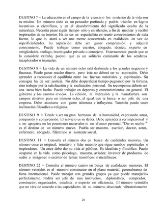 DESTINO 7 = La educación en el campo de la ciencia o los misterios de la vida son
su misión. Un número siete es un pensador profundo y podría triunfar en logros
inventivos o científicos, y en el descubrimiento del significado oculto de la
naturaleza. Necesita pasar algún tiempo solo y en silencio, a fin de meditar y recibir
inspiración de su interior. Ha de ser un especialista en reunir conocimientos de toda
fuente, lo que lo atará a ser una mente concentrada en realidades en vez de
superficialidades. Su aspiración debe ser ganar comprensión y adquirir
conocimiento, Puede trabajar como escritor, abogado, técnico, experto en
antigüedades, teólogo, investigador privado o consejero. Externamente puede que se
lo considere extraño, puesto que es un solitario caminante de los senderos
inexplorados o inusuales.

DESTINO 8 = La vida de un número ocho está destinada a los grandes negocios y
finanzas. Puede ganar mucho dinero, pero ésta no deberá ser su aspiración. Debe
aprender a reconocer el equilibrio entre las fuerzas materiales y espirituales. Su
consigna ha de ser: justicia. No debe desperdiciar tiempo pugnando por la fortuna,
sino trabajar por la satisfacción y la realización personal. Su recompensa deberá ser
una tarea bien hecha. Puede trabajar en deportes y entretenimientos en general. El
gobierno y los asuntos cívicos. La edición, la impresión y la manufactura son
campos abiertos para un número ocho, al igual que la banca o ser jefe de una
empresa. Debe asociarse con gente talentosa e influyente. También puede tener
inclinación filosófica o religiosa.

DESTINO 9 = Tiende a ser un gran hermano de la humanidad, expresando amor,
compasión y comprensión. El servicio es su deber. Debe aprender a ser impersonal y
a no apoyarse en las posesiones materiales ni en el amor personal. “Dar es recibir "
es el destino de un número nueve. Podría ser maestro, escritor, doctor, actor,
enfermero, abogado, filántropo o asistente social.

DESTINO 11 = Consulta el número dos en busca de cualidades menores. Un
número once es original, intuitivo y líder maestro que sigue rumbos espirituales e
inspiradores. Un once debe dar su vida al público. Es idealista y filosófico. Puede
ocuparse en la vida como psicólogo, maestro, aviador, inventor de productos de
audio e imágenes o escritor de temas teosóficos o metafísicos.

DESTINO 22 = Consulta el número cuatro en busca de cualidades menores. El
número veintidós es el maestro constructor en el plano material, generalmente de
fama internacional. Puede trabajar con grandes grupos ya que puede manejarlos
perfectamente. Podría ser jefe de una institución, diplomático, comprador,
constructor, organizador, estadista o experto en eficiencia. El número veintidós
que no vive de acuerdo a las capacidades de su número, desciende vibratoriamente


                                         26
 