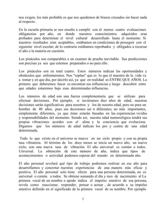 nos exigen, los más probable es que nos quedemos de brazos cruzados sin hacer nada
al respecto.

En la escuela primaria se nos enseño a cumplir con al menos cuatro evaluaciones
obligatorias por año, en donde nuestros conocimientos adquiridos eran
probados para determinar el nivel cultural desarrollado hasta el momento. Si
nuestros resultados eran aceptables, estábamos en condiciones de proseguir con el
siguiente nivel escolar; de lo contrario estábamos reprobados y obligados a recursar
el año o la materia en cuestión.

Los pináculos son comparables a un examen de prueba inevitable. Sus predicciones
son precisas ya sea que estemos preparados o no para ello.

Los pináculos son en total cuatro. Estos números indican las oportunidades y
obstáculos que enfrentaremos. Nos "soplan" que es lo que el maestro de la vida va
a tomar y en que día, por decirlo así, ya que en realidad es ENTRE QUE AÑOS. Lo
primero que deberemos hacer es encontrar sus influencias y luego descubrir entre
que edades estaremos bajo esas determinadas influencias.

Los números de edad son una fuerza complementaria que se utilizan para
efectuar decisiones. Por ejemplo, si tuviéramos diez años de edad, nuestras
decisiones serán significativas para nosotros y los de nuestra edad, pero no para un
hombre de 40 años, pues sus decisiones ser n diferentes; no más importantes,
simplemente diferentes, ya que éstas estarán basadas en las experiencias vividas
y responsabilidades del momento. Siendo así, nuestra edad numerológica tendrá sus
propias vibraciones acordes con el alma y la conciencia que evoluciona.
Digamos que los números de edad indican los pro y contra de una edad
determinada.

 Todo lo que existe en el universo se mueve en un ciclo propio y con su propia
tasa vibratoria. Al término de los doce meses se inicia un nuevo año, un nuevo
ciclo, con una nueva tasa de vibración. El año universal es común a todos.
Universal. La obtención de este número de año, indica que tipos de
acontecimientos o actividad podemos esperar del mundo en determinado año.

El año personal revelará qué tipo de trabajo podremos realizar en ese año para
desarrollarnos y concretar nuestras experiencias de una manera más eficaz y
positiva. El año personal solo tiene efecto para una persona determinada, no es
universal o común a todos. Se obtiene sumando el día y mes de nacimiento al La
primera vocal de un nombre o apodo indica el impulso emotivo de esa persona,
revela como reaccionar, responder, pensar o actuar , de acuerdo a su impulso
emotivo definido en el significado de la primera vocal de su nombre. Por ejemplo

                                         3
 